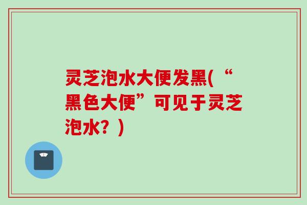 灵芝泡水大便发黑(“黑色大便”可见于灵芝泡水？)