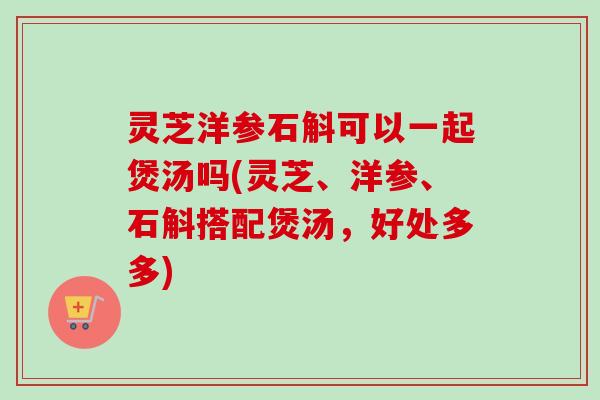 灵芝洋参石斛可以一起煲汤吗(灵芝、洋参、石斛搭配煲汤，好处多多)
