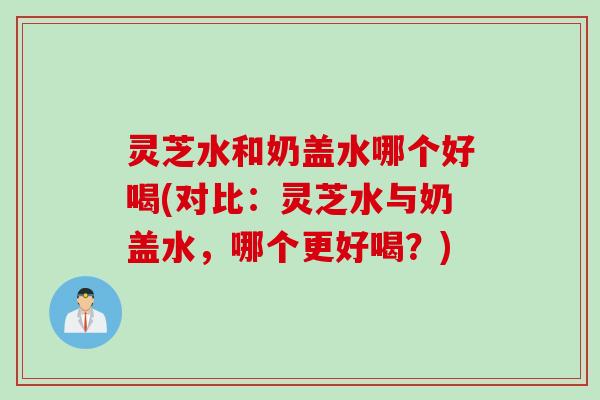 灵芝水和奶盖水哪个好喝(对比：灵芝水与奶盖水，哪个更好喝？)
