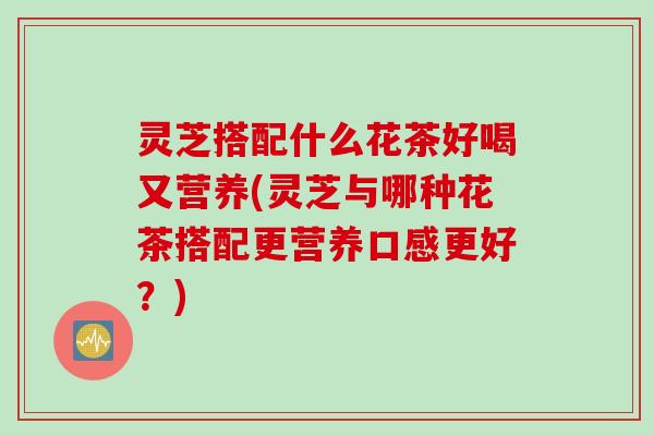 灵芝搭配什么花茶好喝又营养(灵芝与哪种花茶搭配更营养口感更好?) 灵芝搭配什么花茶好喝又营养(灵芝与哪种花茶搭配更营养口感更好?)