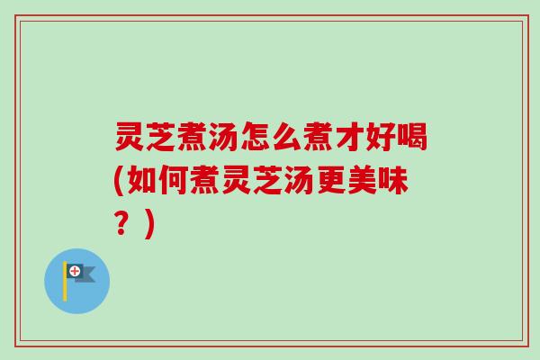 灵芝煮汤怎么煮才好喝(如何煮灵芝汤更美味？)