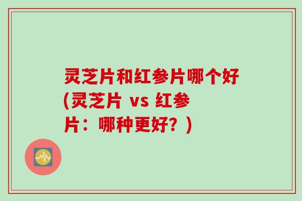 灵芝片和红参片哪个好(灵芝片 vs 红参片：哪种更好？)