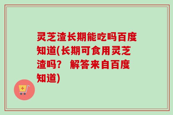 灵芝渣长期能吃吗百度知道(长期可食用灵芝渣吗？ 解答来自百度知道)