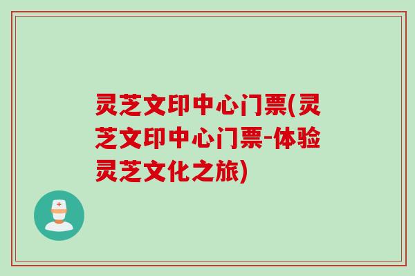 灵芝文印中心门票(灵芝文印中心门票-体验灵芝文化之旅)