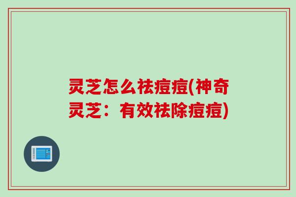 灵芝怎么祛痘痘(神奇灵芝:有效祛除痘痘) 灵芝怎么祛痘痘(神奇灵芝:有效祛除痘痘)