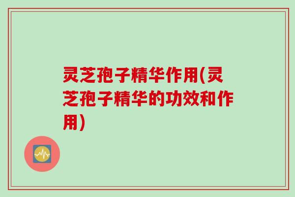 灵芝孢子精华作用(灵芝孢子精华的功效和作用)