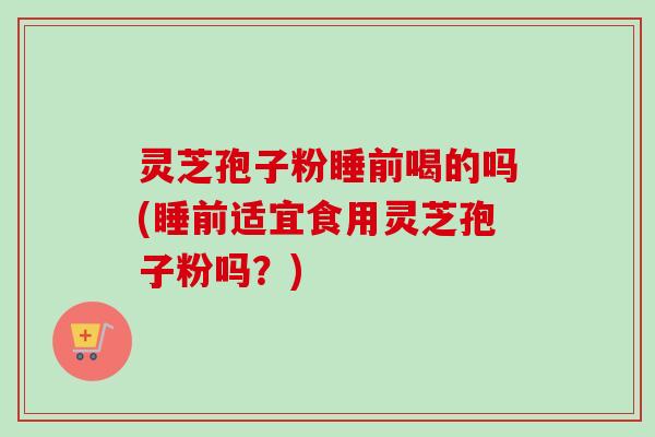 灵芝孢子粉睡前喝的吗(睡前适宜食用灵芝孢子粉吗？)