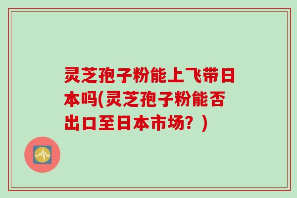 灵芝孢子粉能上飞带日本吗(灵芝孢子粉能否出口至日本市场？)