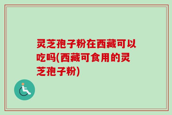 灵芝孢子粉在西藏可以吃吗(西藏可食用的灵芝孢子粉)
