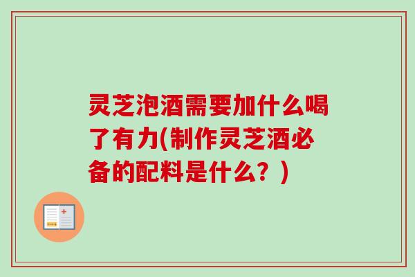 灵芝泡酒需要加什么喝了有力(制作灵芝酒必备的配料是什么？)