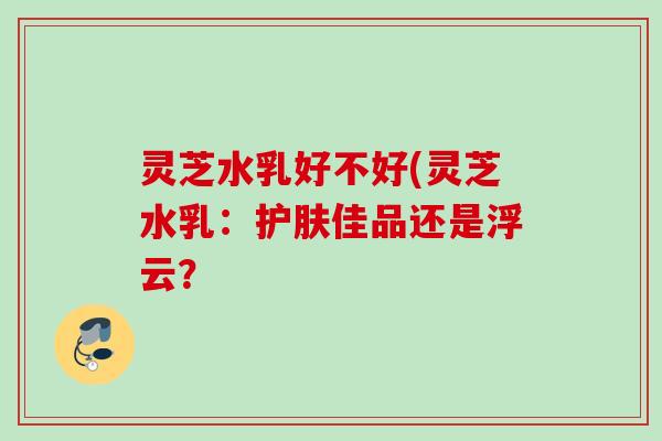 灵芝水乳好不好(灵芝水乳:护肤佳品还是浮云? 灵芝水乳好不好(灵芝水乳:护肤佳品还是浮云?