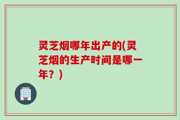 灵芝烟哪年出产的(灵芝烟的生产时间是哪一年？)