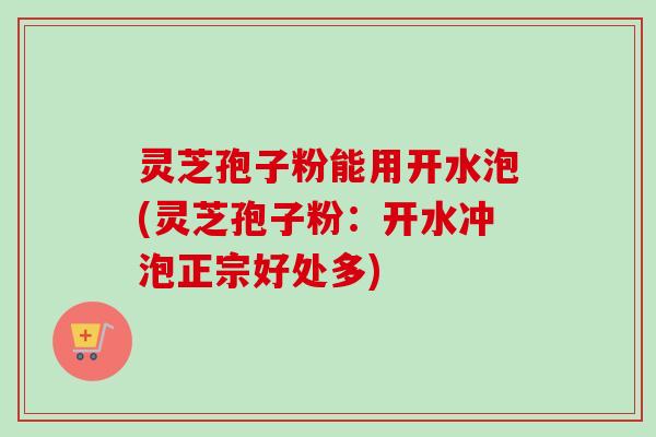 灵芝孢子粉能用开水泡(灵芝孢子粉:开水冲泡正宗好处多) 灵芝孢子粉能用开水泡(灵芝孢子粉:开水冲泡正宗好处多)