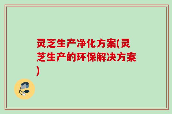 灵芝生产净化方案(灵芝生产的环保解决方案) 灵芝生产净化方案(灵芝生产的环保解决方案)