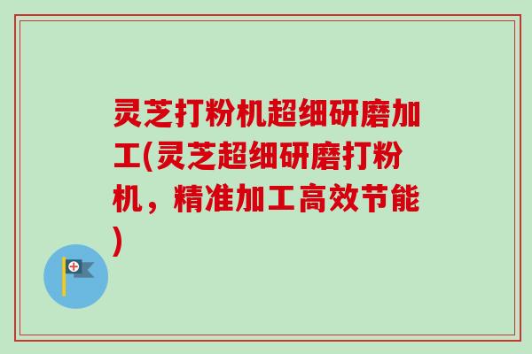 灵芝打粉机超细研磨加工(灵芝超细研磨打粉机，精准加工高效节能)