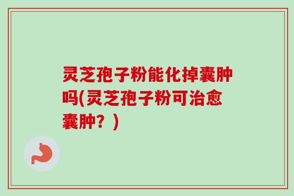 灵芝孢子粉能化掉囊肿吗(灵芝孢子粉可愈囊肿?) 灵芝孢子粉能化掉囊肿吗(灵芝孢子粉可愈囊肿?)