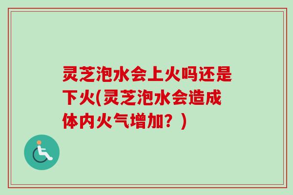 灵芝泡水会上火吗还是下火(灵芝泡水会造成体内火气增加？)