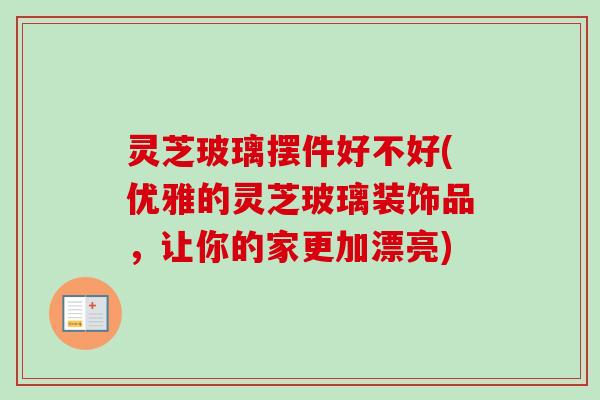 灵芝玻璃摆件好不好(优雅的灵芝玻璃装饰品，让你的家更加漂亮)