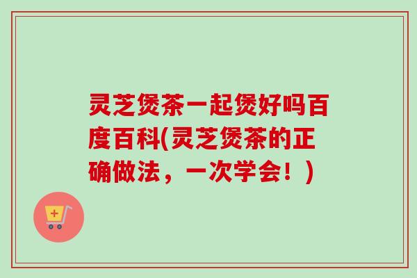 灵芝煲茶一起煲好吗百度百科(灵芝煲茶的正确做法，一次学会！)