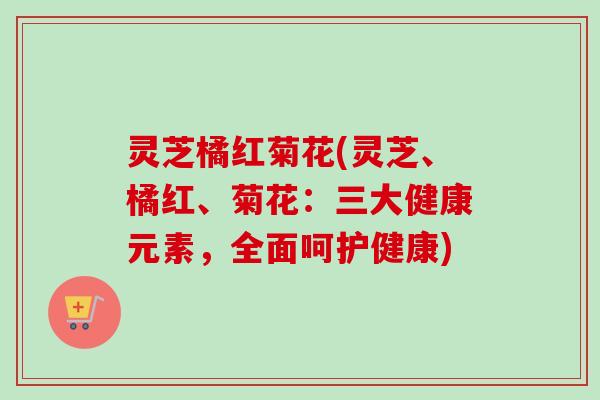 灵芝橘红菊花(灵芝、橘红、菊花：三大健康元素，全面呵护健康)