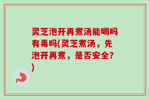 灵芝泡开再煮汤能喝吗有毒吗(灵芝煮汤，先泡开再煮，是否安全？)
