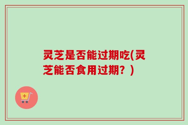 灵芝是否能过期吃(灵芝能否食用过期？)