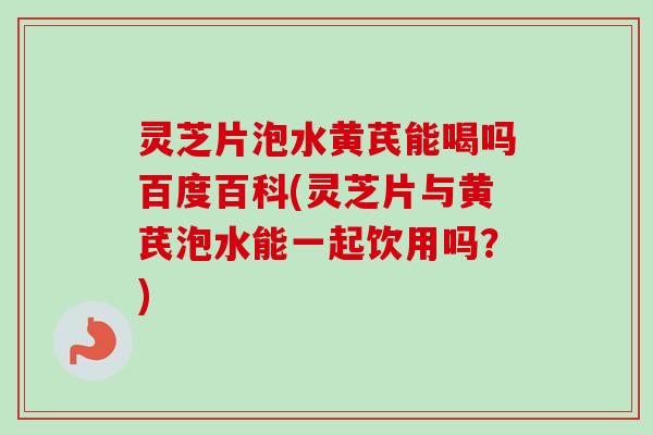 灵芝片泡水黄芪能喝吗百度百科(灵芝片与黄芪泡水能一起饮用吗？)