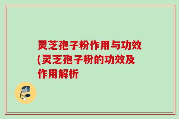 灵芝孢子粉作用与功效(灵芝孢子粉的功效及作用解析