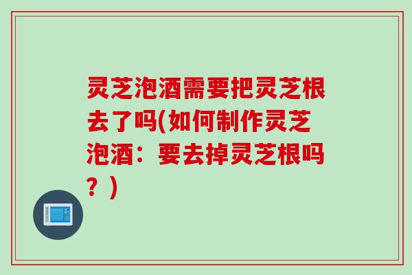 灵芝泡酒需要把灵芝根去了吗(如何制作灵芝泡酒：要去掉灵芝根吗？)