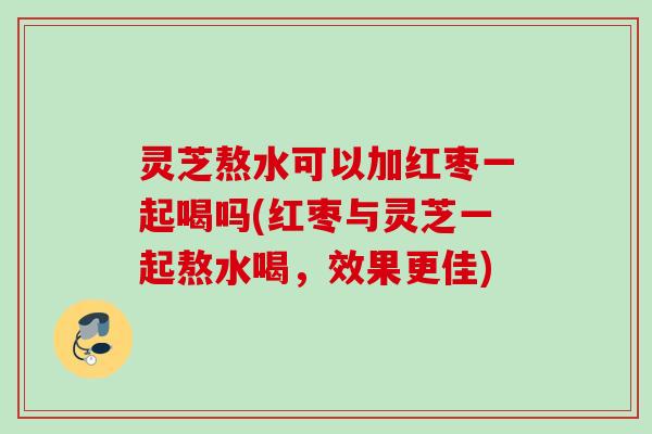 灵芝熬水可以加红枣一起喝吗(红枣与灵芝一起熬水喝，效果更佳)