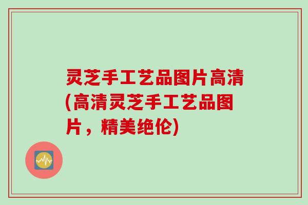 灵芝手工艺品图片高清(高清灵芝手工艺品图片,精美绝伦) 灵芝手工艺品图片高清(高清灵芝手工艺品图片,精美绝伦)
