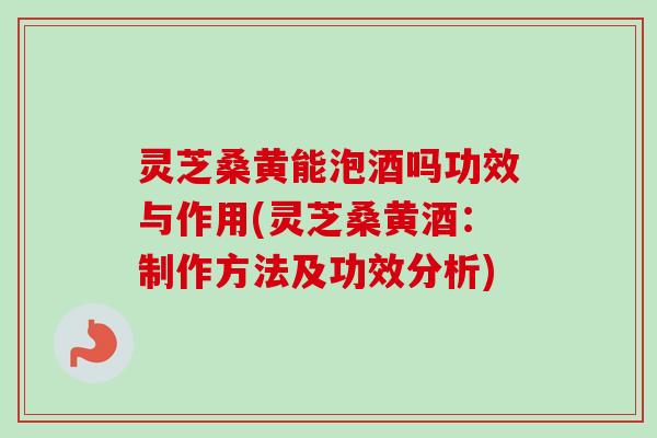 灵芝桑黄能泡酒吗功效与作用(灵芝桑黄酒：制作方法及功效分析)