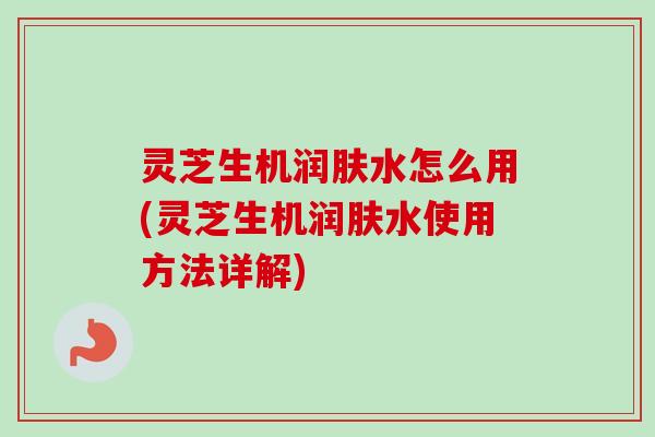 灵芝生机润肤水怎么用(灵芝生机润肤水使用方法详解)