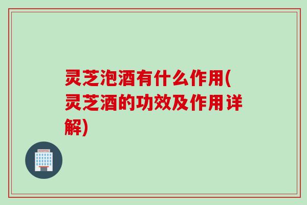 灵芝泡酒有什么作用(灵芝酒的功效及作用详解)