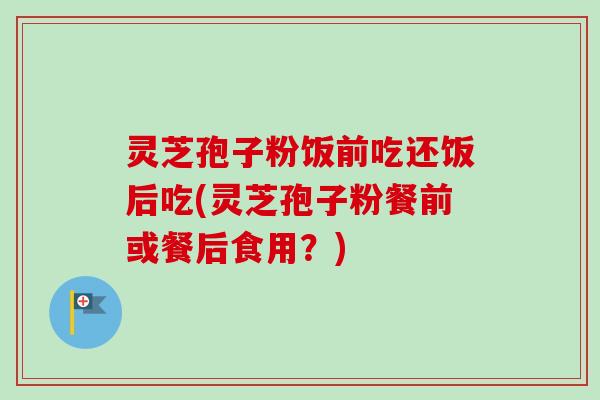灵芝孢子粉饭前吃还饭后吃(灵芝孢子粉餐前或餐后食用？)