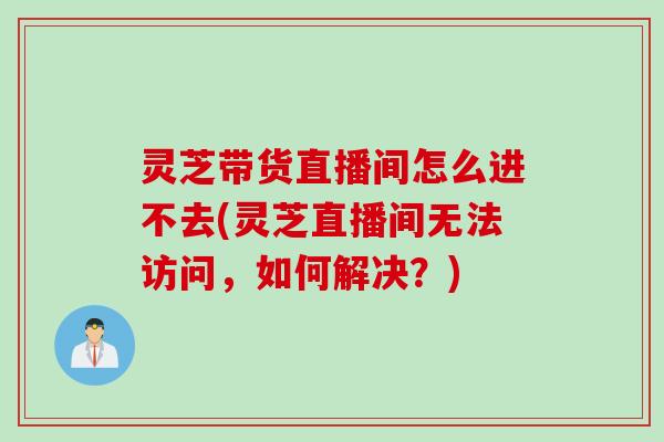 灵芝带货直播间怎么进不去(灵芝直播间无法访问，如何解决？)