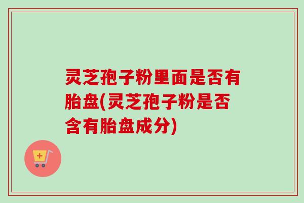 灵芝孢子粉里面是否有胎盘(灵芝孢子粉是否含有胎盘成分)