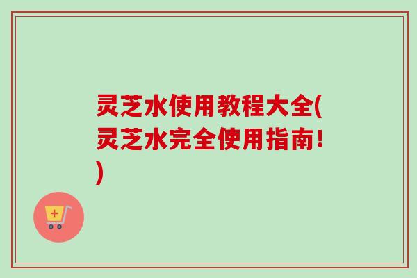 灵芝水使用教程大全(灵芝水完全使用指南！)