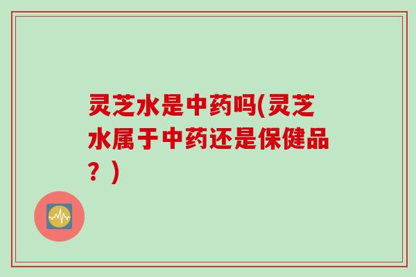 灵芝水是中药吗(灵芝水属于中药还是保健品？)