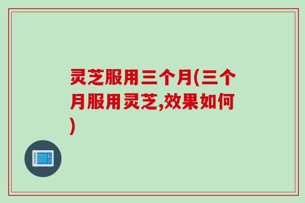 灵芝服用三个月(三个月服用灵芝,效果如何)
