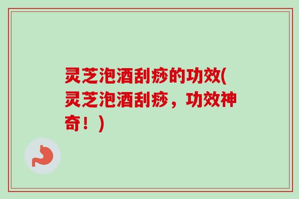 灵芝泡酒刮痧的功效(灵芝泡酒刮痧，功效神奇！)