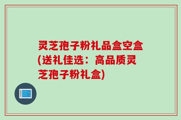 灵芝孢子粉礼品盒空盒(送礼佳选：高品质灵芝孢子粉礼盒)