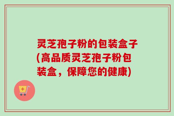 灵芝孢子粉的包装盒子(高品质灵芝孢子粉包装盒，保障您的健康)