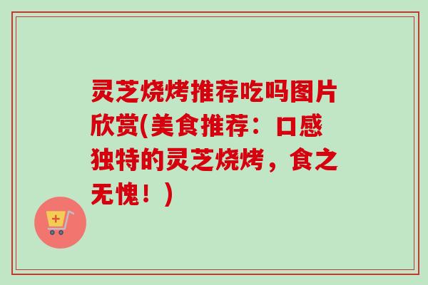 灵芝烧烤推荐吃吗图片欣赏(美食推荐:口感独特的灵芝烧烤,食之无愧!) 灵芝烧烤推荐吃吗图片欣赏(美食推荐:口感独特的灵芝烧烤,食之无愧!)
