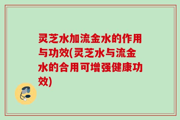 灵芝水加流金水的作用与功效(灵芝水与流金水的合用可增强健康功效)