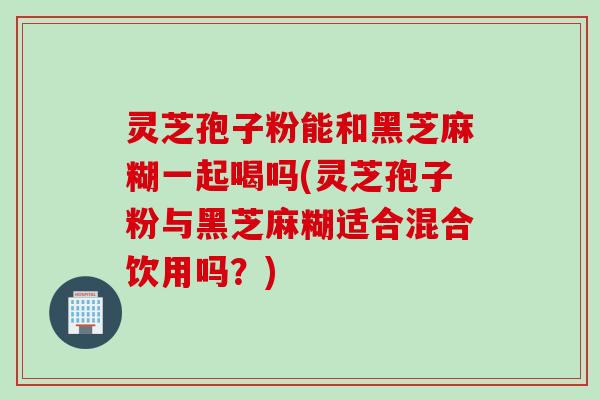 灵芝孢子粉能和黑芝麻糊一起喝吗(灵芝孢子粉与黑芝麻糊适合混合饮用吗？)
