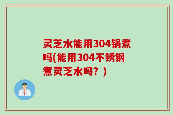 灵芝水能用304锅煮吗(能用304不锈钢煮灵芝水吗?) 灵芝水能用304锅煮吗(能用304不锈钢煮灵芝水吗?)