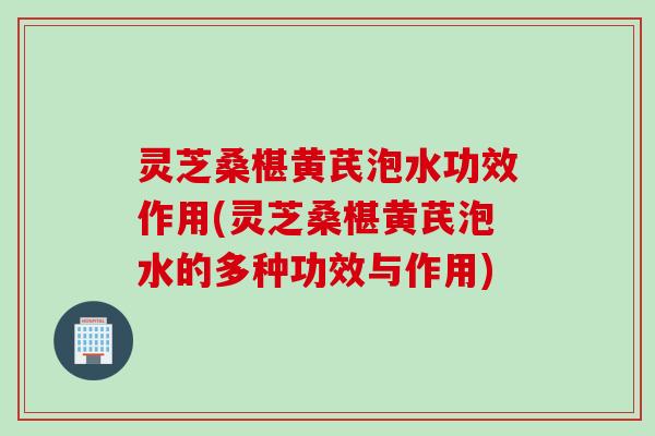 灵芝桑椹黄芪泡水功效作用(灵芝桑椹黄芪泡水的多种功效与作用)