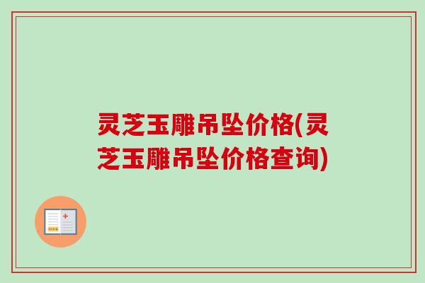 灵芝玉雕吊坠价格(灵芝玉雕吊坠价格查询)