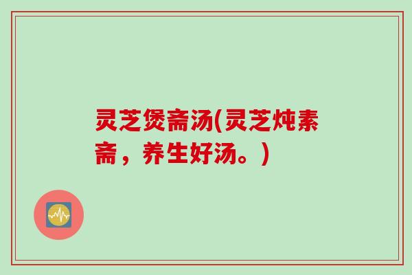 灵芝煲斋汤(灵芝炖素斋，养生好汤。)